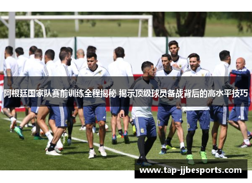 阿根廷国家队赛前训练全程揭秘 揭示顶级球员备战背后的高水平技巧