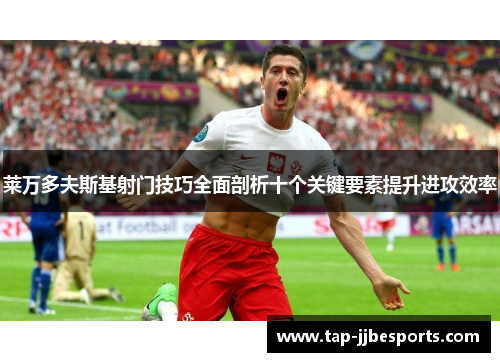 莱万多夫斯基射门技巧全面剖析十个关键要素提升进攻效率 莱万多夫斯基射门技巧全面剖析十个关键要素提升进攻效率