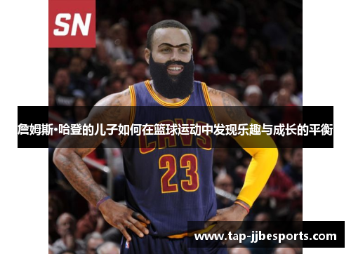 詹姆斯·哈登的儿子如何在篮球运动中发现乐趣与成长的平衡 詹姆斯·哈登的儿子如何在篮球运动中发现乐趣与成长的平衡