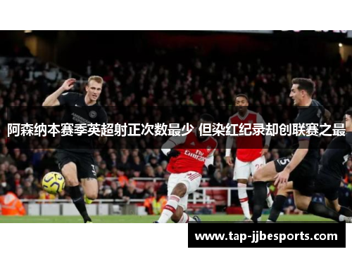 阿森纳本赛季英超射正次数最少 但染红纪录却创联赛之最 阿森纳本赛季英超射正次数最少 但染红纪录却创联赛之最