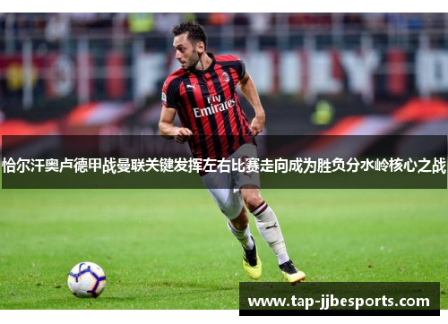 恰尔汗奥卢德甲战曼联关键发挥左右比赛走向成为胜负分水岭核心之战