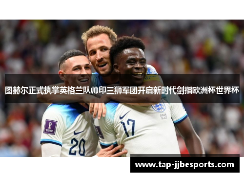 图赫尔正式执掌英格兰队帅印三狮军团开启新时代剑指欧洲杯世界杯